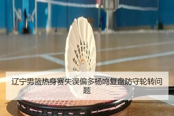 辽宁男篮热身赛失误偏多杨鸣复盘防守轮转问题